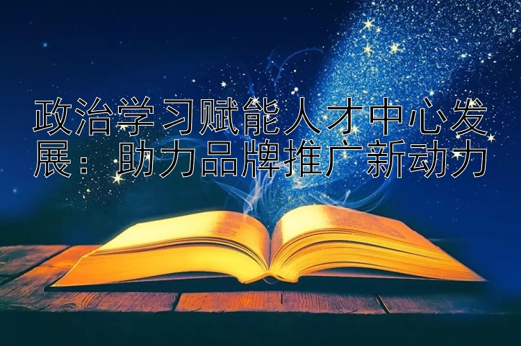 政治学习赋能人才中心发展：助力品牌推广新动力