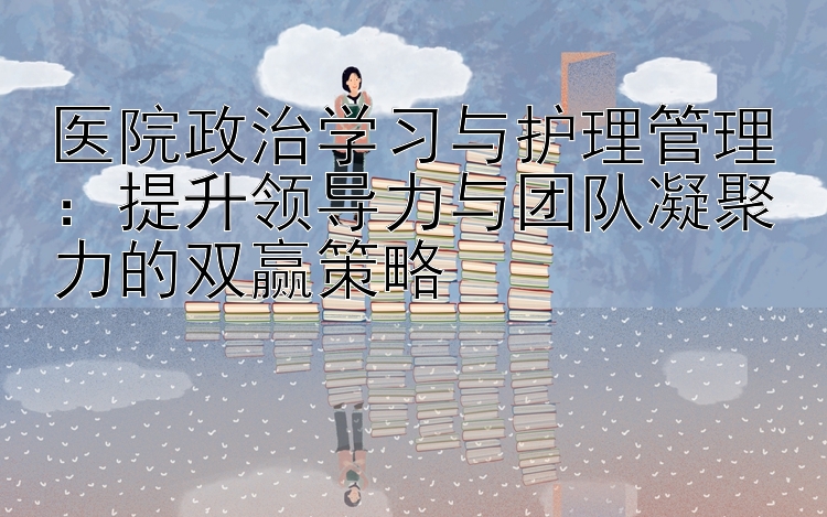 医院政治学习与护理管理：提升领导力与团队凝聚力的双赢策略