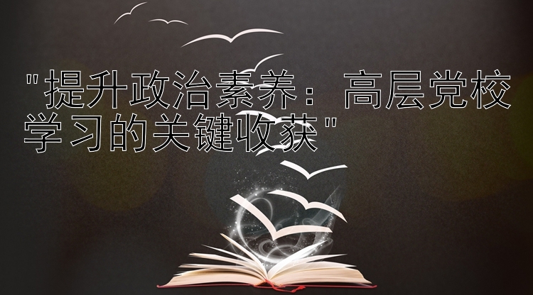 提升政治素养：高层党校学习的关键收获