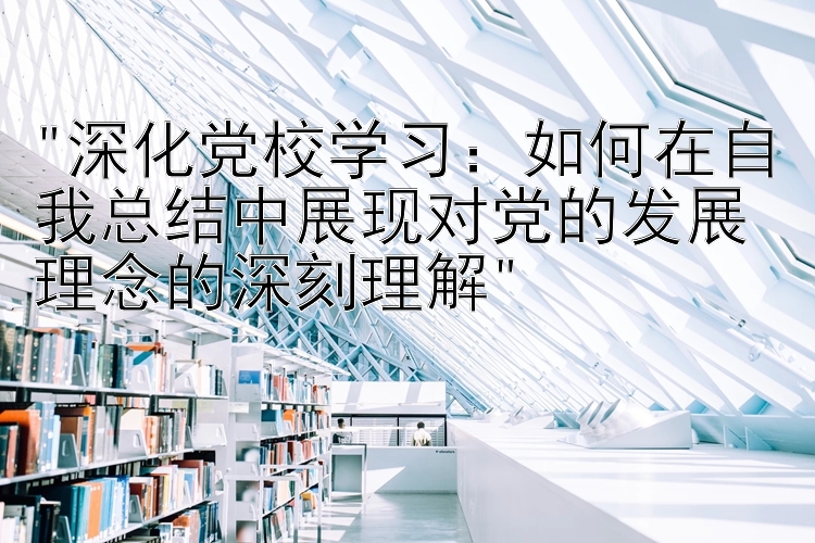 深化党校学习：如何在自我总结中展现对党的发展理念的深刻理解