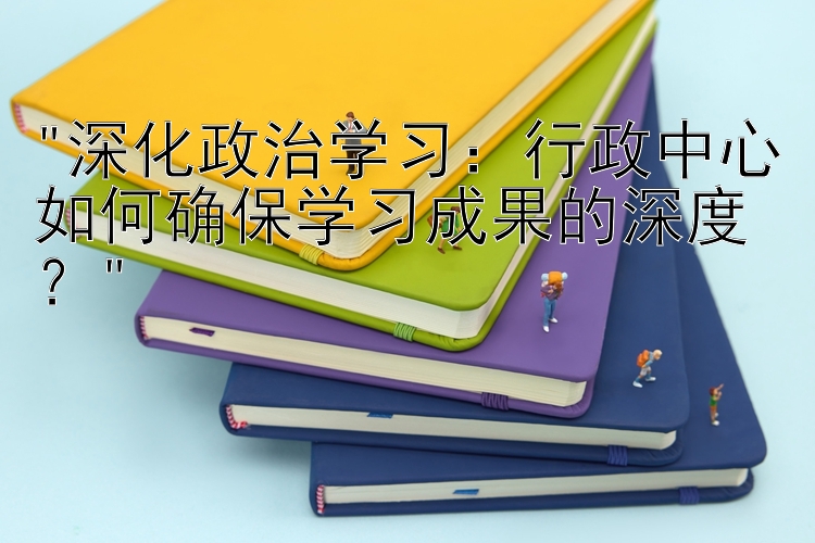 深化政治学习：行政中心如何确保学习成果的深度？