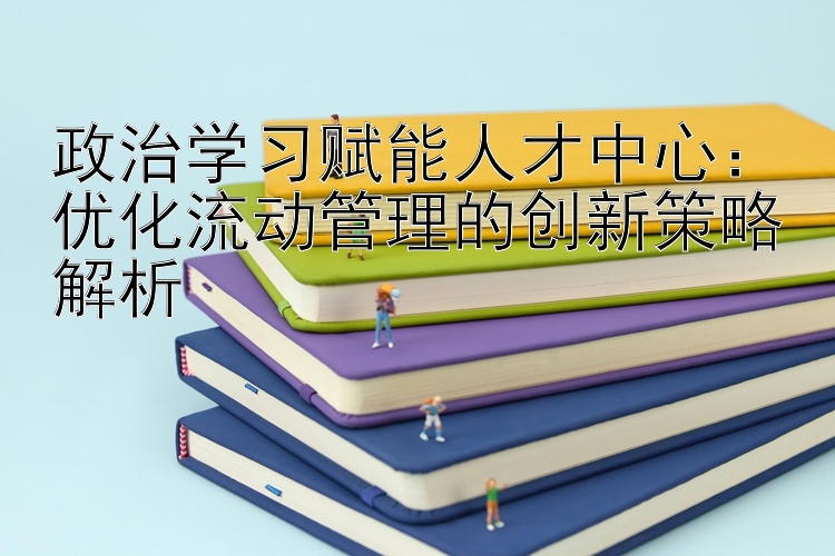 政治学习赋能人才中心：优化流动管理的创新策略解析