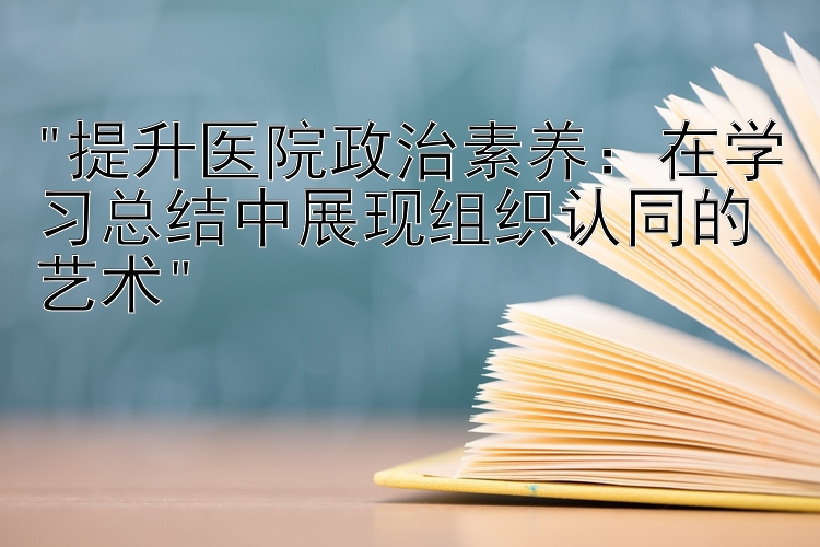 提升医院政治素养：在学习总结中展现组织认同的艺术