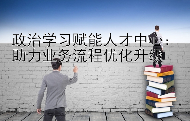 政治学习赋能人才中心：助力业务流程优化升级