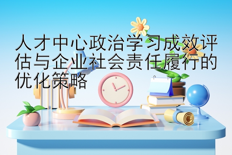 人才中心政治学习成效评估与企业社会责任履行的优化策略