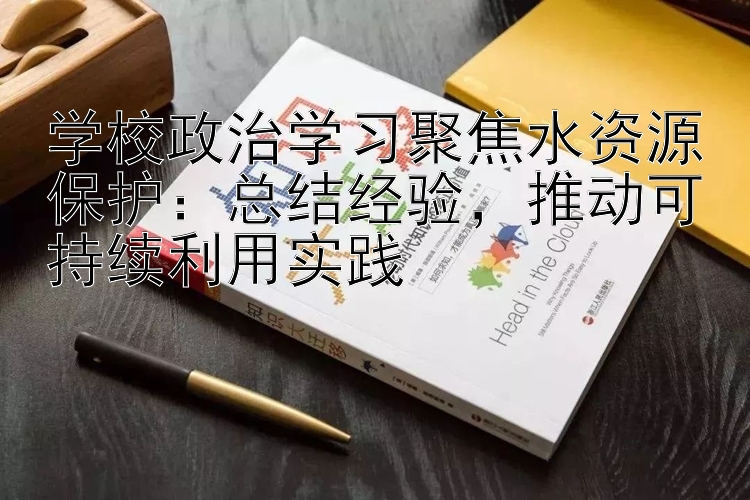 学校政治学习聚焦水资源保护：总结经验  推动可持续利用实践