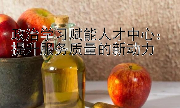 政治学习赋能人才中心：提升服务质量的新动力