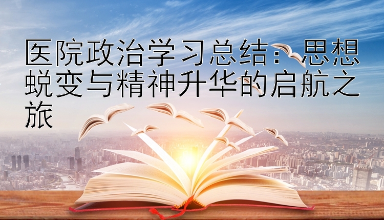 医院政治学习总结：思想蜕变与精神升华的启航之旅