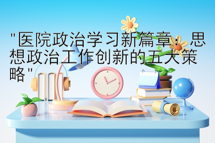 医院政治学习新篇章：思想政治工作创新的五大策略