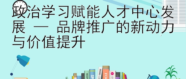 政治学习赋能人才中心发展 — 品牌推广的新动力与价值提升