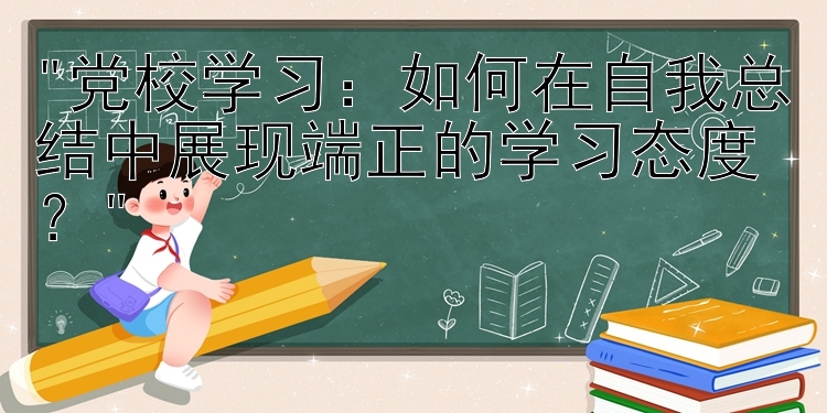 党校学习：如何在自我总结中展现端正的学习态度？