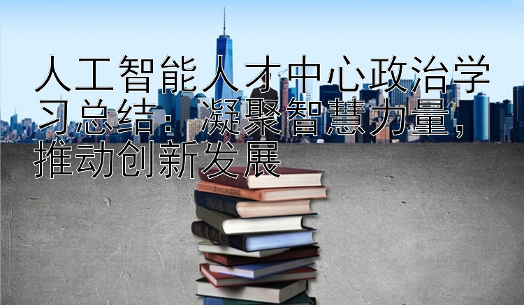 人工智能人才中心政治学习总结：凝聚智慧力量  推动创新发展