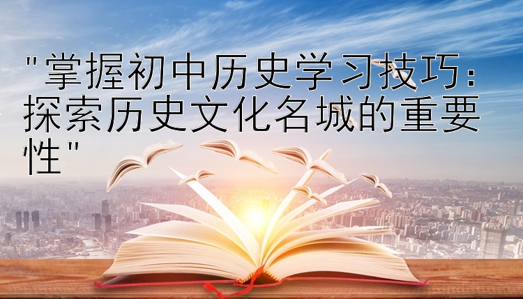 掌握初中历史学习技巧：探索历史文化名城的重要性