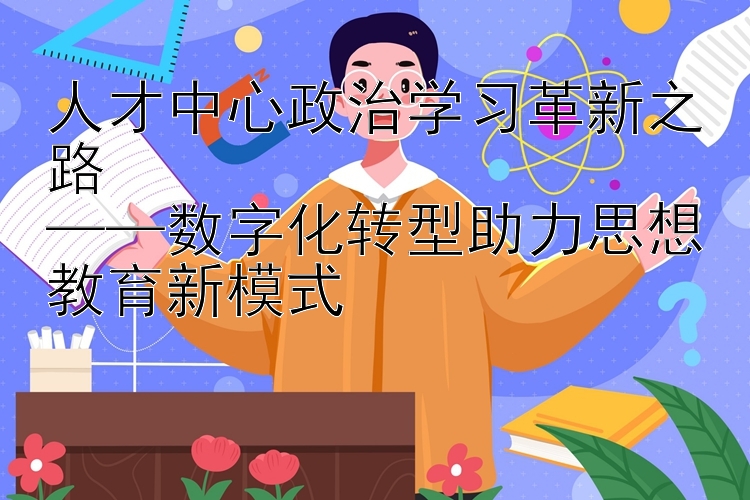 人才中心政治学习革新之路  ——数字化转型助力思想教育新模式