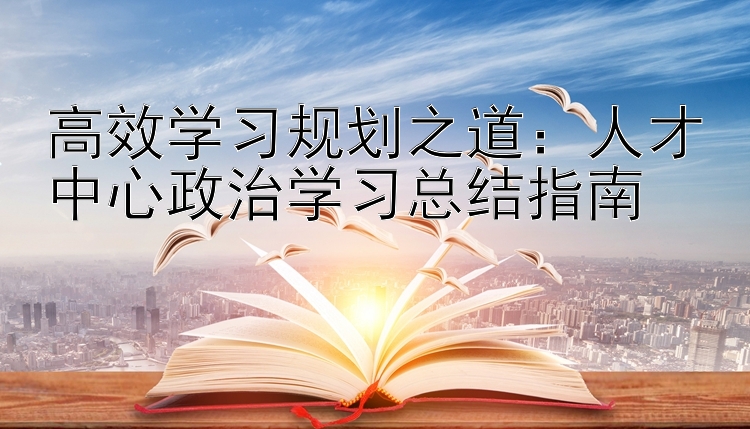 高效学习规划之道：人才中心政治学习总结指南