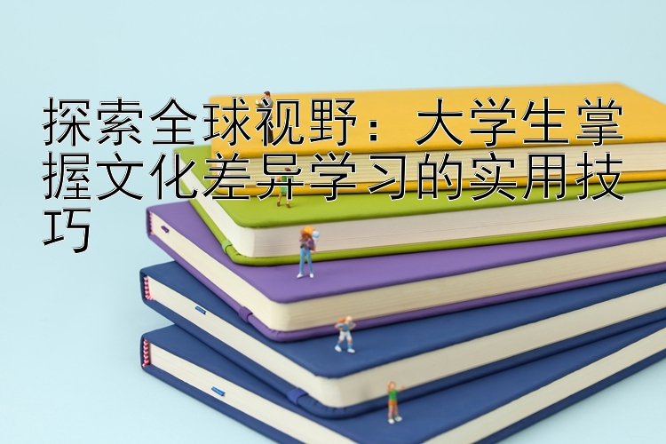 探索全球视野：大学生掌握文化差异学习的实用技巧