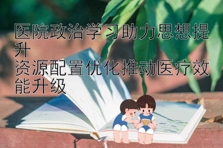 医院政治学习助力思想提升  资源配置优化推动医疗效能升级