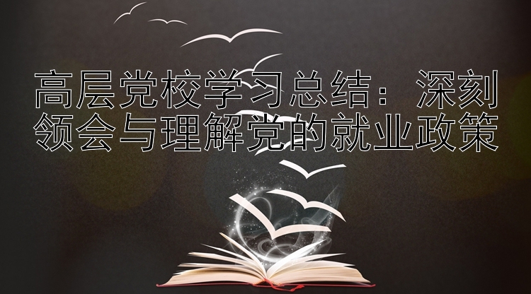 高层党校学习总结：深刻领会与理解党的就业政策