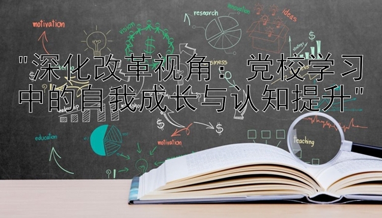 深化改革视角：党校学习中的自我成长与认知提升