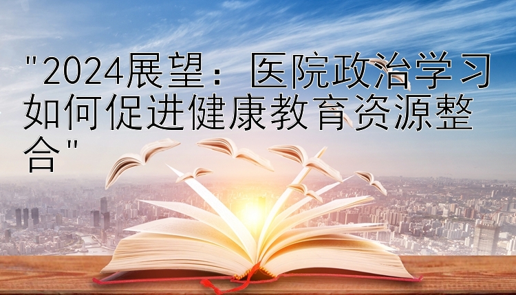 2024展望：医院政治学习如何促进健康教育资源整合