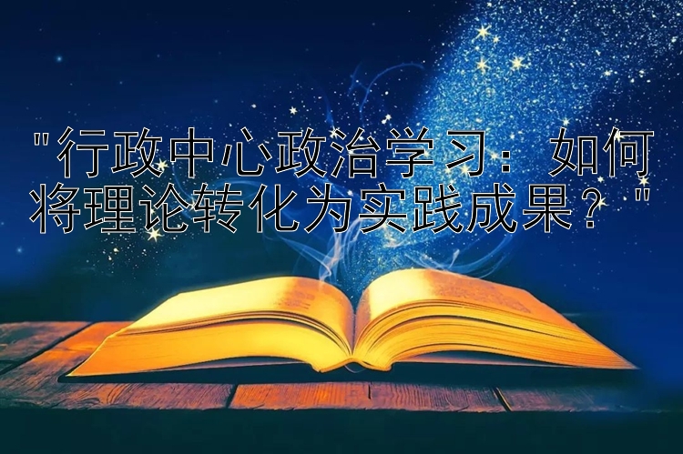 行政中心政治学习：如何将理论转化为实践成果？