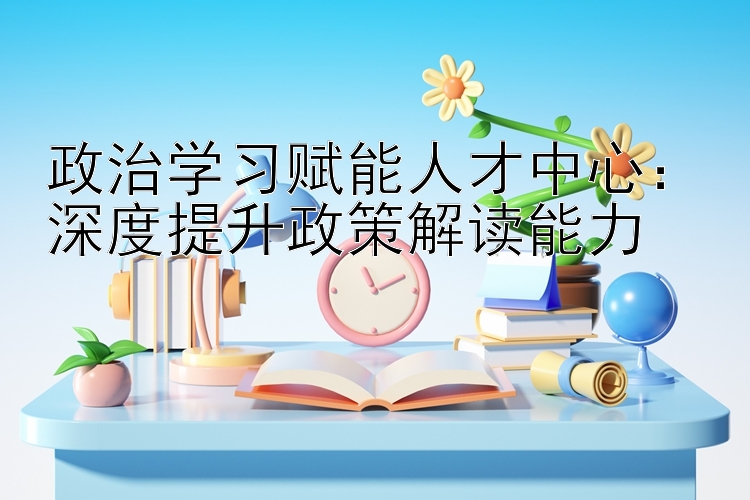 政治学习赋能人才中心：深度提升政策解读能力