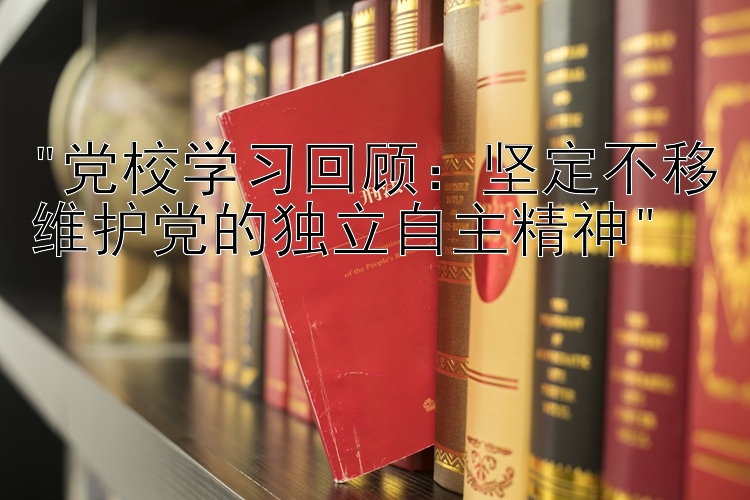 党校学习回顾：坚定不移维护党的独立自主精神