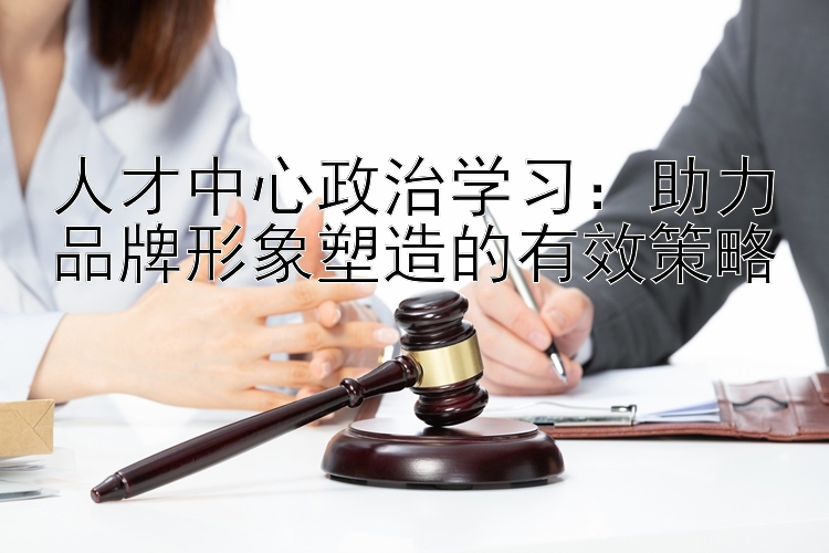 人才中心政治学习：助力品牌形象塑造的有效策略