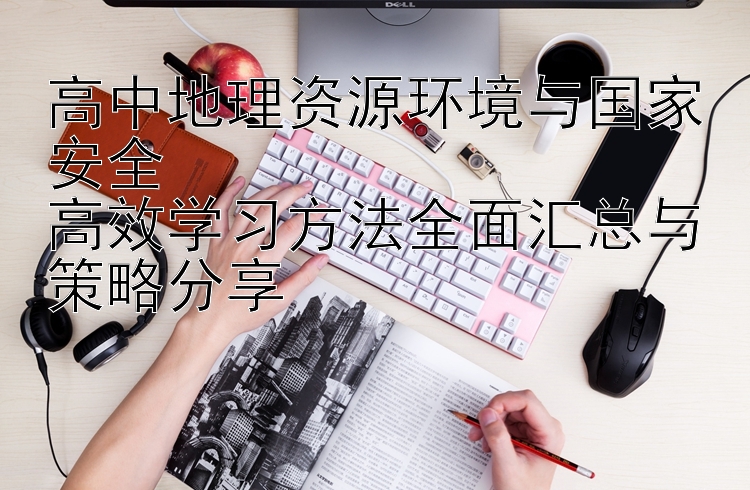 高中地理资源环境与国家安全  高效学习方法全面汇总与策略分享