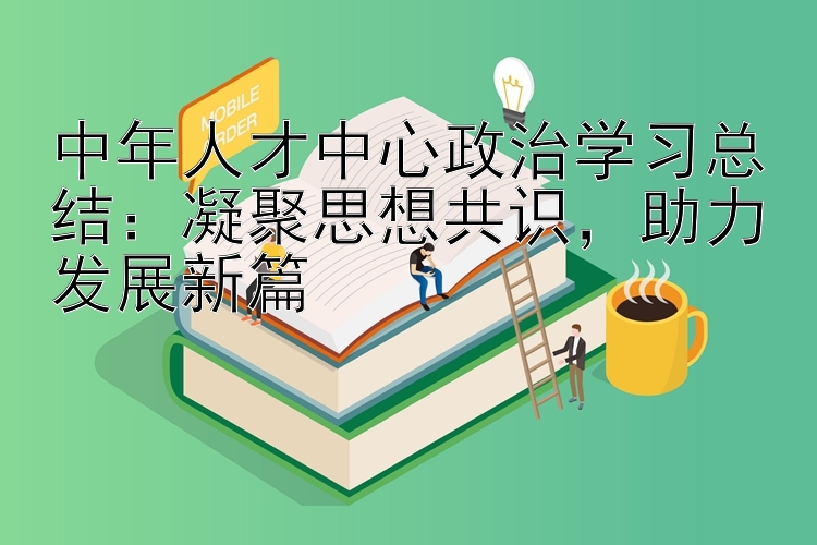 中年人才中心政治学习总结：凝聚思想共识  助力发展新篇