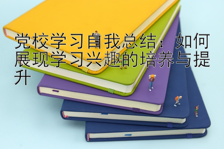 党校学习自我总结：如何展现学习兴趣的培养与提升