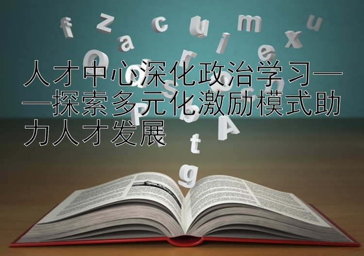 人才中心深化政治学习——探索多元化激励模式助力人才发展