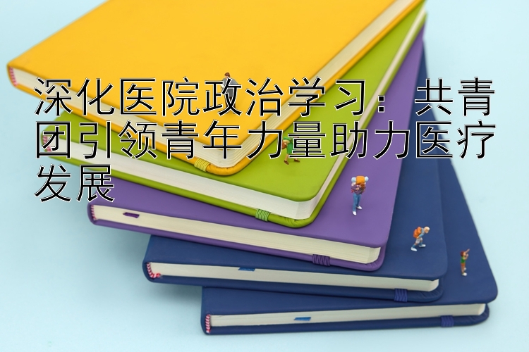 深化医院政治学习：共青团引领青年力量助力医疗发展