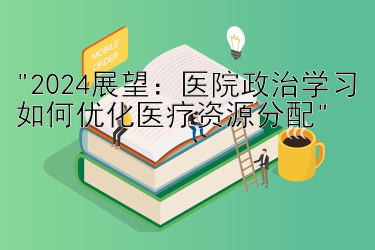 2024展望：医院政治学习如何优化医疗资源分配