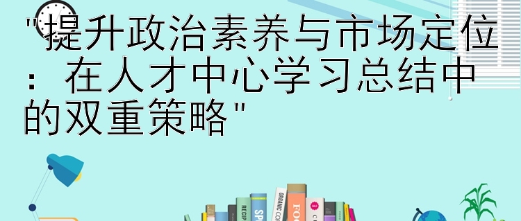 提升政治素养与市场定位：在人才中心学习总结中的双重策略