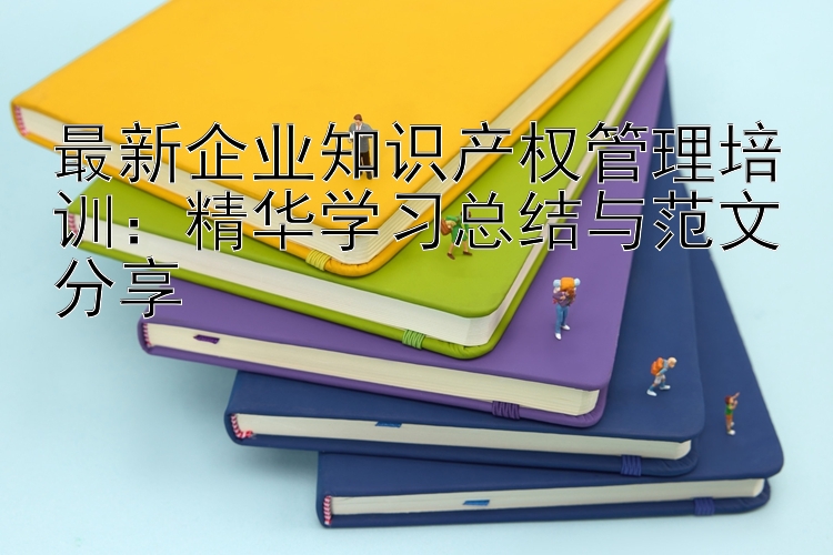 最新企业知识产权管理培训：精华学习总结与范文分享