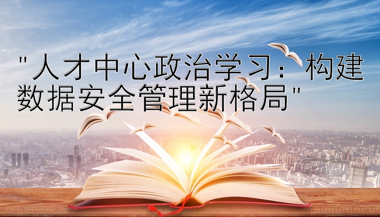 人才中心政治学习：构建数据安全管理新格局