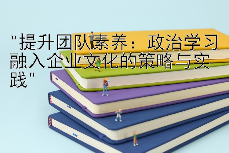 提升团队素养：政治学习融入企业文化的策略与实践