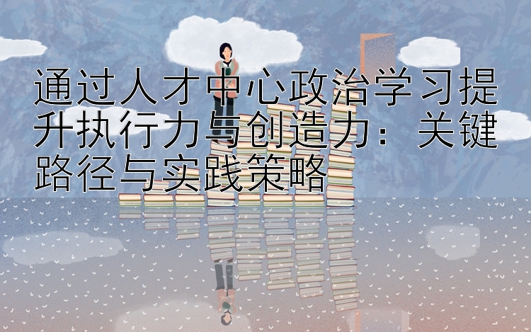 通过人才中心政治学习提升执行力与创造力：关键路径与实践策略