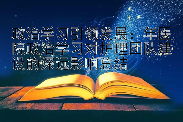 政治学习引领发展：年医院政治学习对护理团队建设的深远影响总结