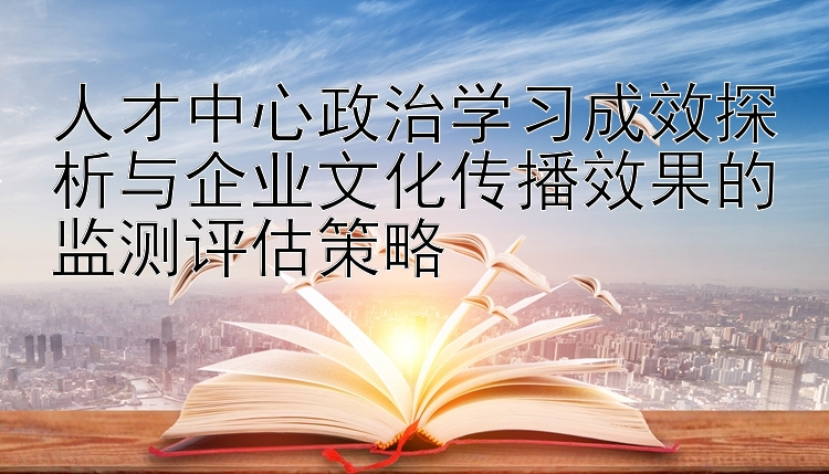 人才中心政治学习成效探析与企业文化传播效果的监测评估策略