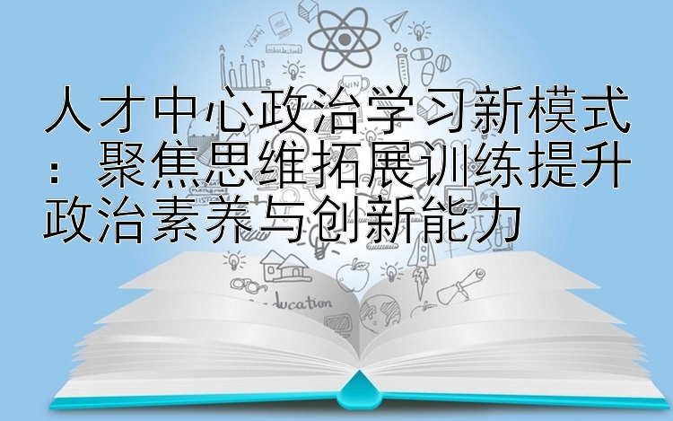 人才中心政治学习新模式：聚焦思维拓展训练提升政治素养与创新能力