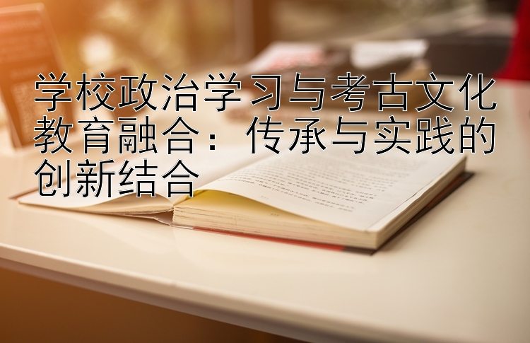 学校政治学习与考古文化教育融合：传承与实践的创新结合