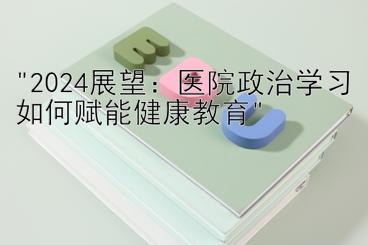 2024展望：医院政治学习如何赋能健康教育