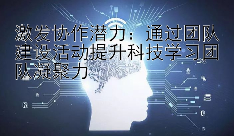 激发协作潜力：通过团队建设活动提升科技学习团队凝聚力