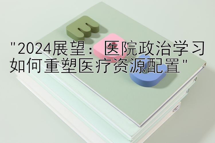 2024展望：医院政治学习如何重塑医疗资源配置