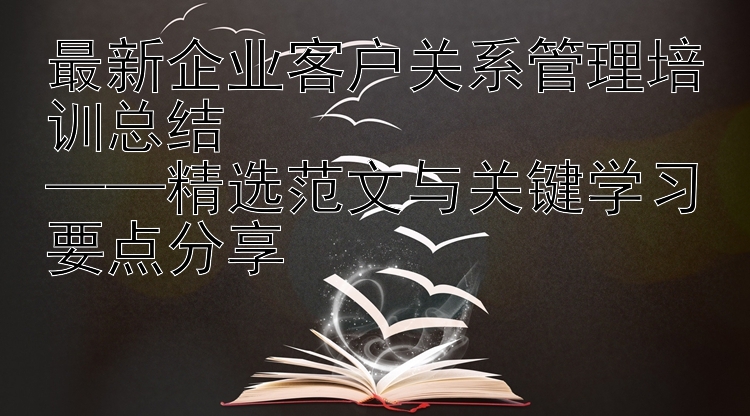 最新企业客户关系管理培训总结  ——精选范文与关键学习要点分享