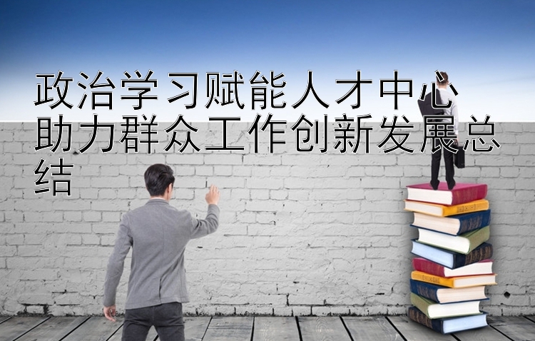 政治学习赋能人才中心  助力群众工作创新发展总结