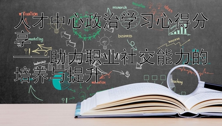 人才中心政治学习心得分享  ——助力职业社交能力的培养与提升