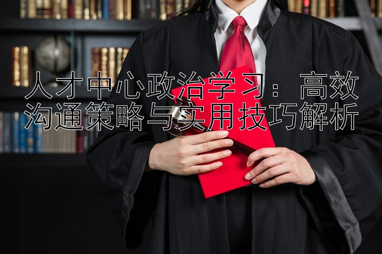 人才中心政治学习：高效沟通策略与实用技巧解析